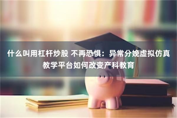 什么叫用杠杆炒股 不再恐惧：异常分娩虚拟仿真教学平台如何改变产科教育