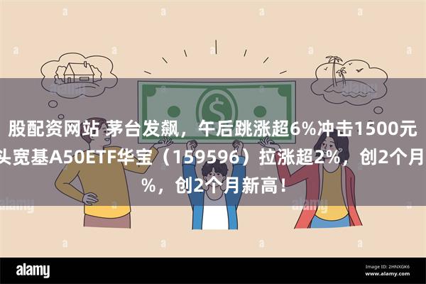 股配资网站 茅台发飙，午后跳涨超6%冲击1500元！龙头宽基A50ETF华宝（159596）拉涨超2%，创2个月新高！