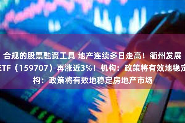 合规的股票融资工具 地产连续多日走高！衢州发展涨停，地产ETF（159707）再涨近3%！机构：政策将有效地稳定房地产市场