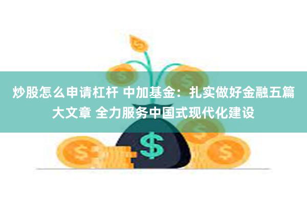 炒股怎么申请杠杆 中加基金：扎实做好金融五篇大文章 全力服务中国式现代化建设