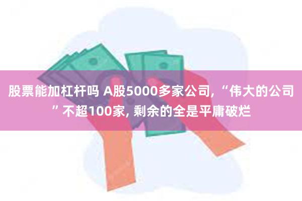 股票能加杠杆吗 A股5000多家公司, “伟大的公司”不超100家, 剩余的全是平庸破烂