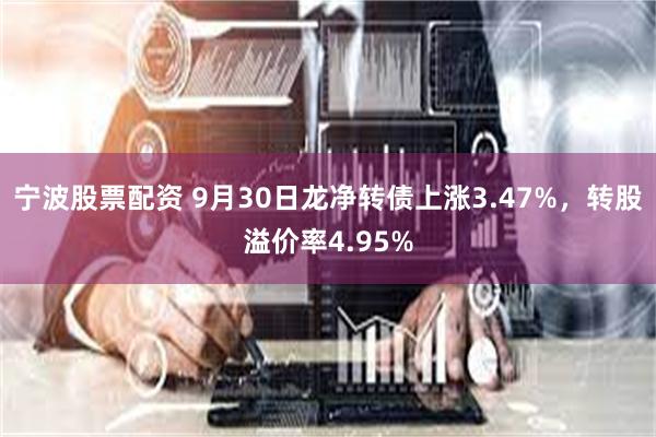 宁波股票配资 9月30日龙净转债上涨3.47%，转股溢价率4.95%