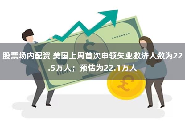 股票场内配资 美国上周首次申领失业救济人数为22.5万人；预估为22.1万人