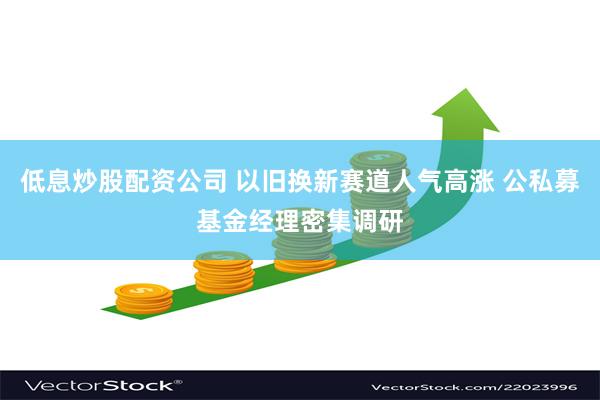 低息炒股配资公司 以旧换新赛道人气高涨 公私募基金经理密集调研