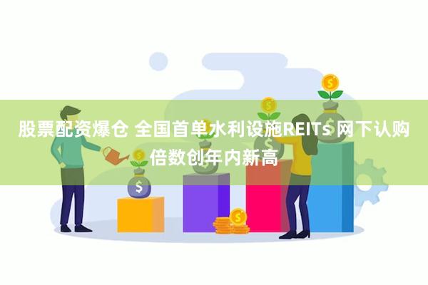 股票配资爆仓 全国首单水利设施REITs 网下认购倍数创年内新高