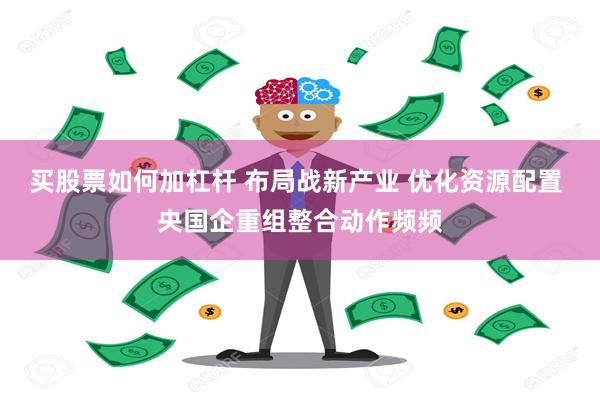 买股票如何加杠杆 布局战新产业 优化资源配置 央国企重组整合动作频频