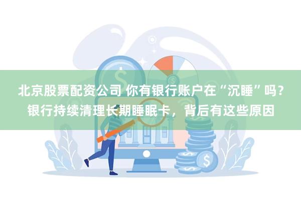 北京股票配资公司 你有银行账户在“沉睡”吗？银行持续清理长期睡眠卡，背后有这些原因