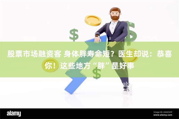 股票市场融资客 身体胖寿命短？医生却说：恭喜你！这些地方“胖”是好事