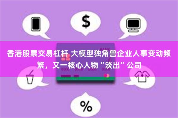 香港股票交易杠杆 大模型独角兽企业人事变动频繁，又一核心人物“淡出”公司