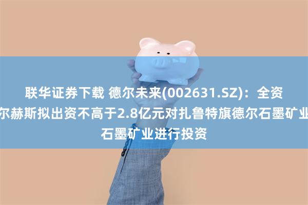 联华证券下载 德尔未来(002631.SZ)：全资子公司德尔赫斯拟出资不高于2.8亿元对扎鲁特旗德尔石墨矿业进行投资