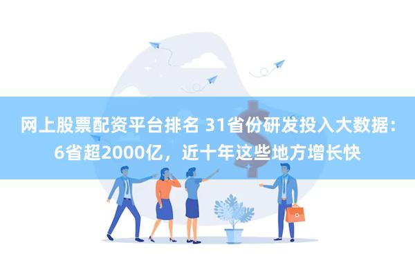 网上股票配资平台排名 31省份研发投入大数据：6省超2000亿，近十年这些地方增长快