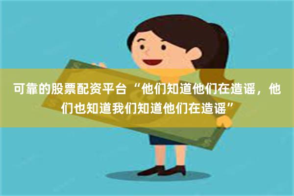 可靠的股票配资平台 “他们知道他们在造谣，他们也知道我们知道他们在造谣”