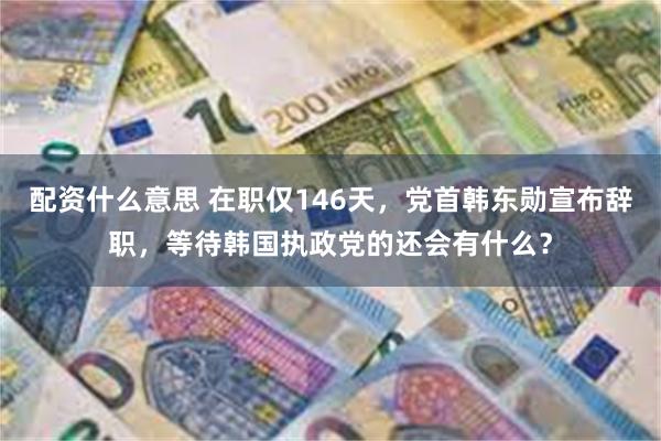 配资什么意思 在职仅146天，党首韩东勋宣布辞职，等待韩国执政党的还会有什么？