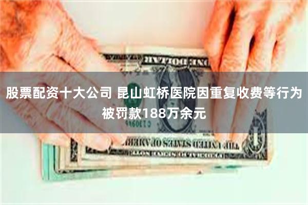 股票配资十大公司 昆山虹桥医院因重复收费等行为被罚款188万余元