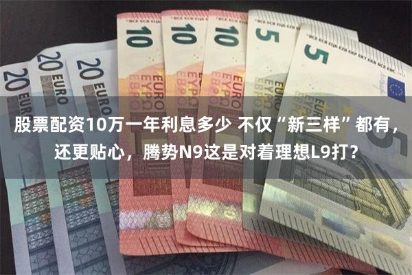 股票配资10万一年利息多少 不仅“新三样”都有，还更贴心，腾势N9这是对着理想L9打？