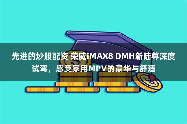 先进的炒股配资 荣威iMAX8 DMH新陆尊深度试驾，感受家用MPV的豪华与舒适