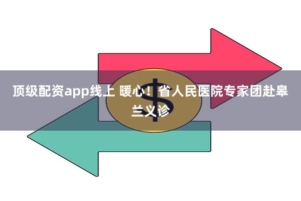 顶级配资app线上 暖心！省人民医院专家团赴皋兰义诊