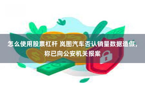 怎么使用股票杠杆 岚图汽车否认销量数据造假，称已向公安机关报案