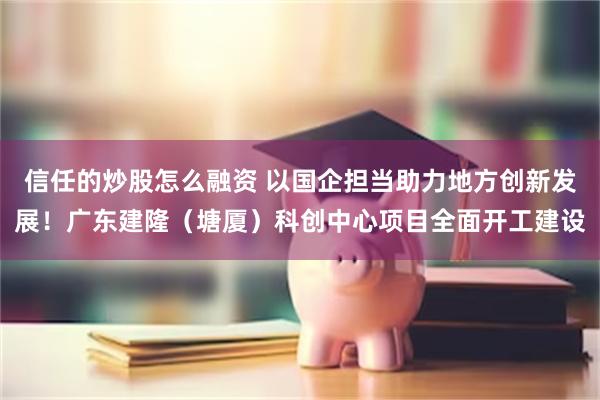 信任的炒股怎么融资 以国企担当助力地方创新发展！广东建隆（塘厦）科创中心项目全面开工建设