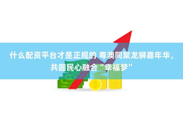 什么配资平台才是正规的 粤澳同聚龙狮嘉年华，共圆民心融合“幸福梦”