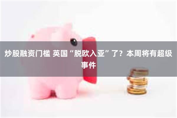 炒股融资门槛 英国“脱欧入亚”了？本周将有超级事件