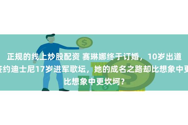 正规的线上炒股配资 赛琳娜终于订婚，10岁出道12岁签约迪士尼17岁进军歌坛，她的成名之路却比想象中更坎坷？