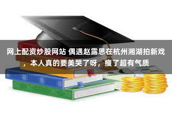 网上配资炒股网站 偶遇赵露思在杭州湘湖拍新戏，本人真的要美哭了呀，瘦了超有气质