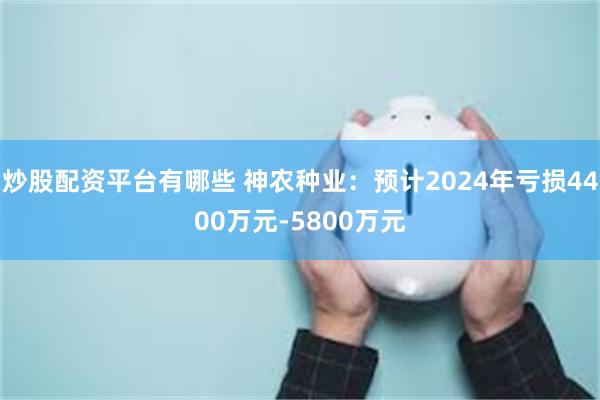 炒股配资平台有哪些 神农种业：预计2024年亏损4400万元-5800万元