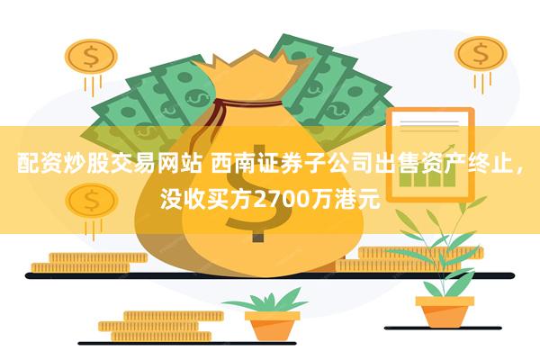 配资炒股交易网站 西南证券子公司出售资产终止，没收买方2700万港元