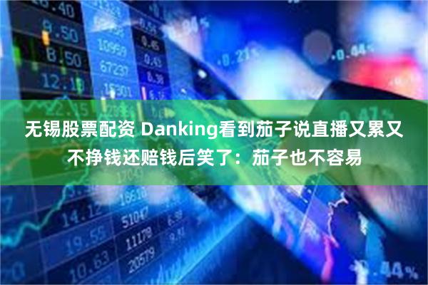 无锡股票配资 Danking看到茄子说直播又累又不挣钱还赔钱后笑了：茄子也不容易