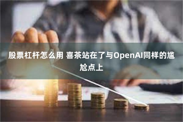 股票杠杆怎么用 喜茶站在了与OpenAI同样的尴尬点上