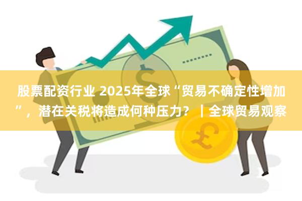 股票配资行业 2025年全球“贸易不确定性增加”，潜在关税将造成何种压力？｜全球贸易观察