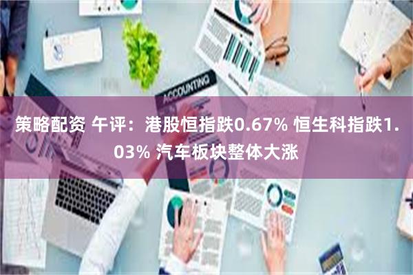 策略配资 午评：港股恒指跌0.67% 恒生科指跌1.03% 汽车板块整体大涨