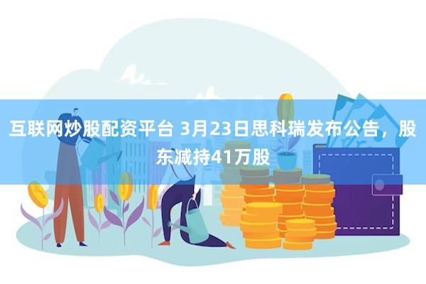 互联网炒股配资平台 3月23日思科瑞发布公告，股东减持41万股