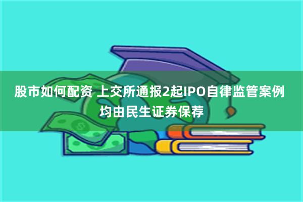 股市如何配资 上交所通报2起IPO自律监管案例 均由民生证券保荐