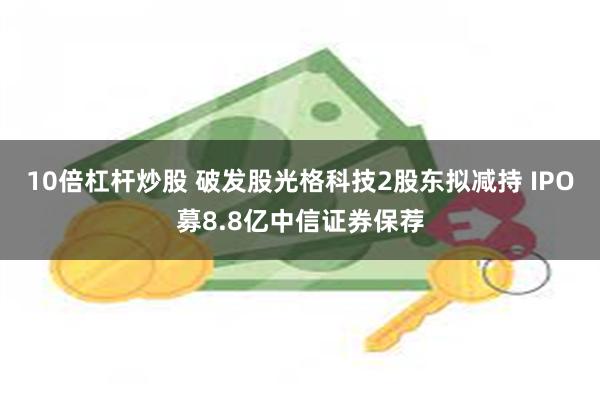 10倍杠杆炒股 破发股光格科技2股东拟减持 IPO募8.8亿中信证券保荐