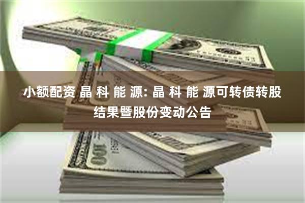 小额配资 晶 科 能 源: 晶 科 能 源可转债转股结果暨股份变动公告