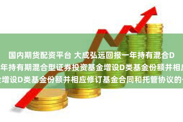国内期货配资平台 大成弘远回报一年持有混合D: 关于大成弘远回报一年持有期混合型证券投资基金增设D类基金份额并相应修订基金合同和托管协议的公告