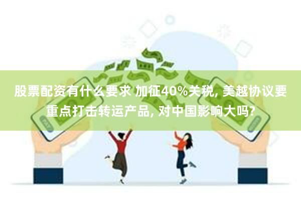 股票配资有什么要求 加征40%关税, 美越协议要重点打击转运产品, 对中国影响大吗?