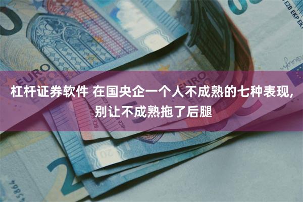 杠杆证券软件 在国央企一个人不成熟的七种表现, 别让不成熟拖了后腿