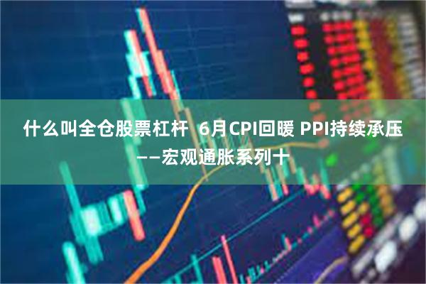 什么叫全仓股票杠杆  6月CPI回暖 PPI持续承压——宏观通胀系列十