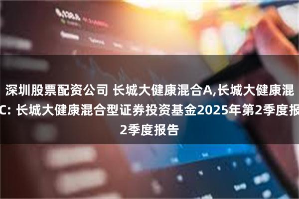 深圳股票配资公司 长城大健康混合A,长城大健康混合C: 长城大健康混合型证券投资基金2025年第2季度报告