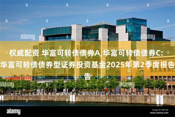 权威配资 华富可转债债券A,华富可转债债券C: 华富可转债债券型证券投资基金2025年第2季度报告