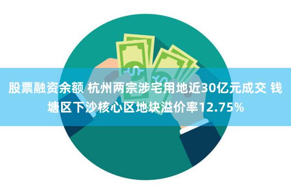 股票融资余额 杭州两宗涉宅用地近30亿元成交 钱塘区下沙核心区地块溢价率12.75%
