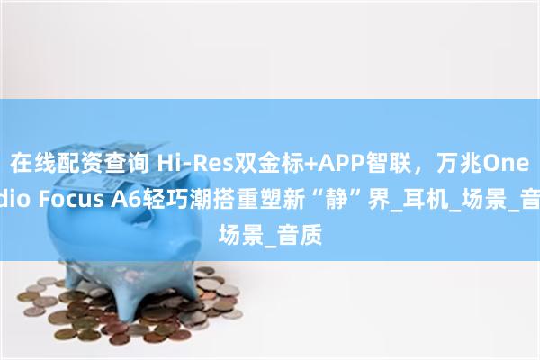 在线配资查询 Hi-Res双金标+APP智联，万兆OneOdio Focus A6轻巧潮搭重塑新“静”界_耳机_场景_音质