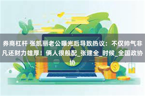 券商杠杆 张凯丽老公曝光后导致热议：不仅帅气非凡还财力雄厚！俩人很般配_张建全_时候_全国政协