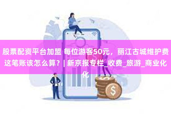 股票配资平台加盟 每位游客50元，丽江古城维护费这笔账该怎么算？| 新京报专栏_收费_旅游_商业化