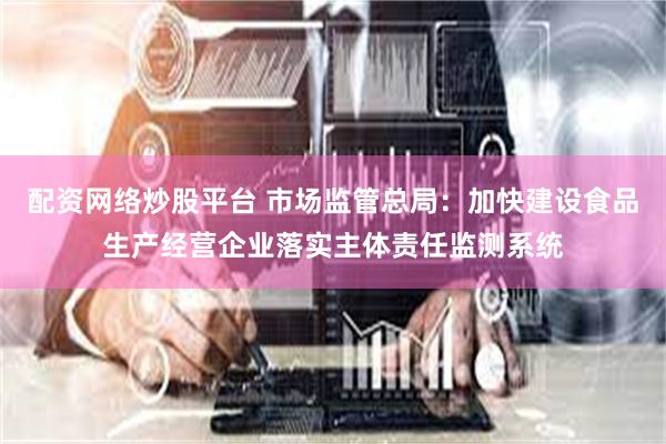 配资网络炒股平台 市场监管总局：加快建设食品生产经营企业落实主体责任监测系统