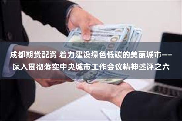 成都期货配资 着力建设绿色低碳的美丽城市——深入贯彻落实中央城市工作会议精神述评之六